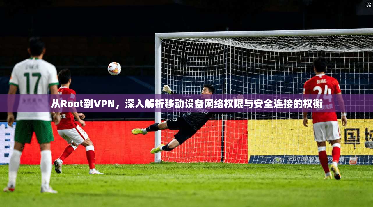从Root到VPN，深入解析移动设备网络权限与安全连接的权衡