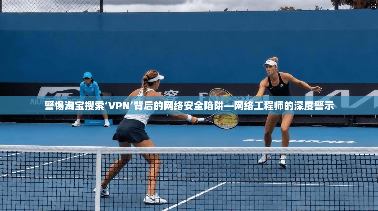 警惕淘宝搜索‘VPN’背后的网络安全陷阱—网络工程师的深度警示