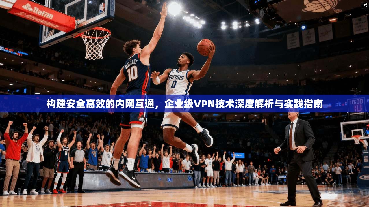 构建安全高效的内网互通，企业级VPN技术深度解析与实践指南