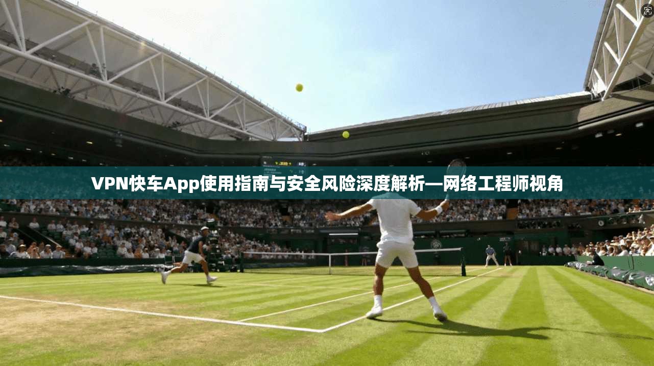 VPN快车App使用指南与安全风险深度解析—网络工程师视角