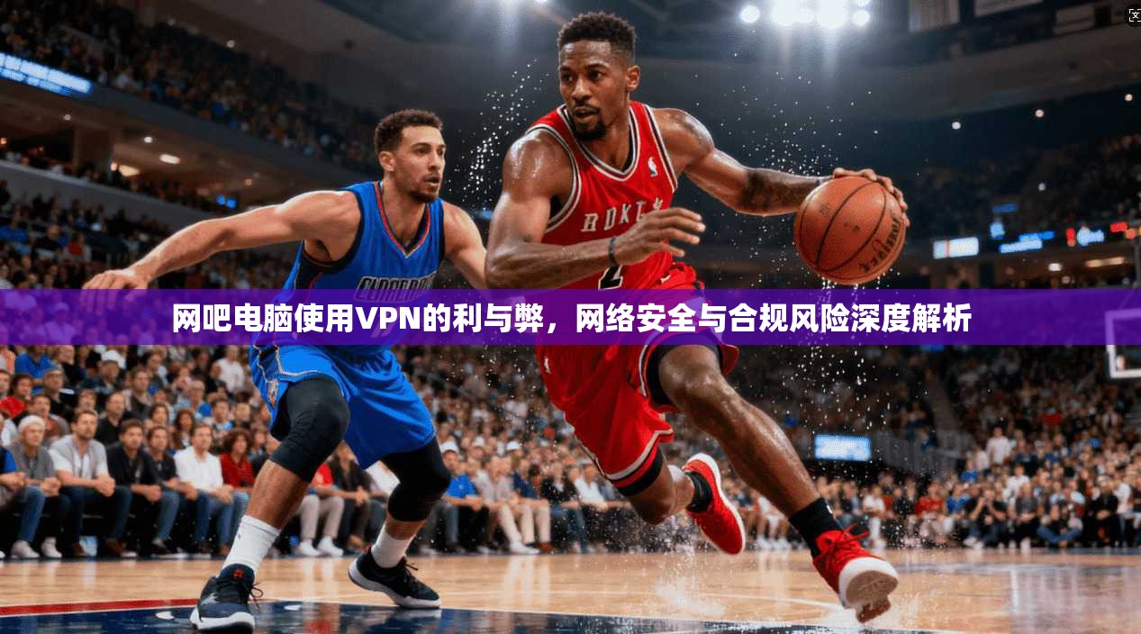 网吧电脑使用VPN的利与弊,网络安全与合规风险深度解析