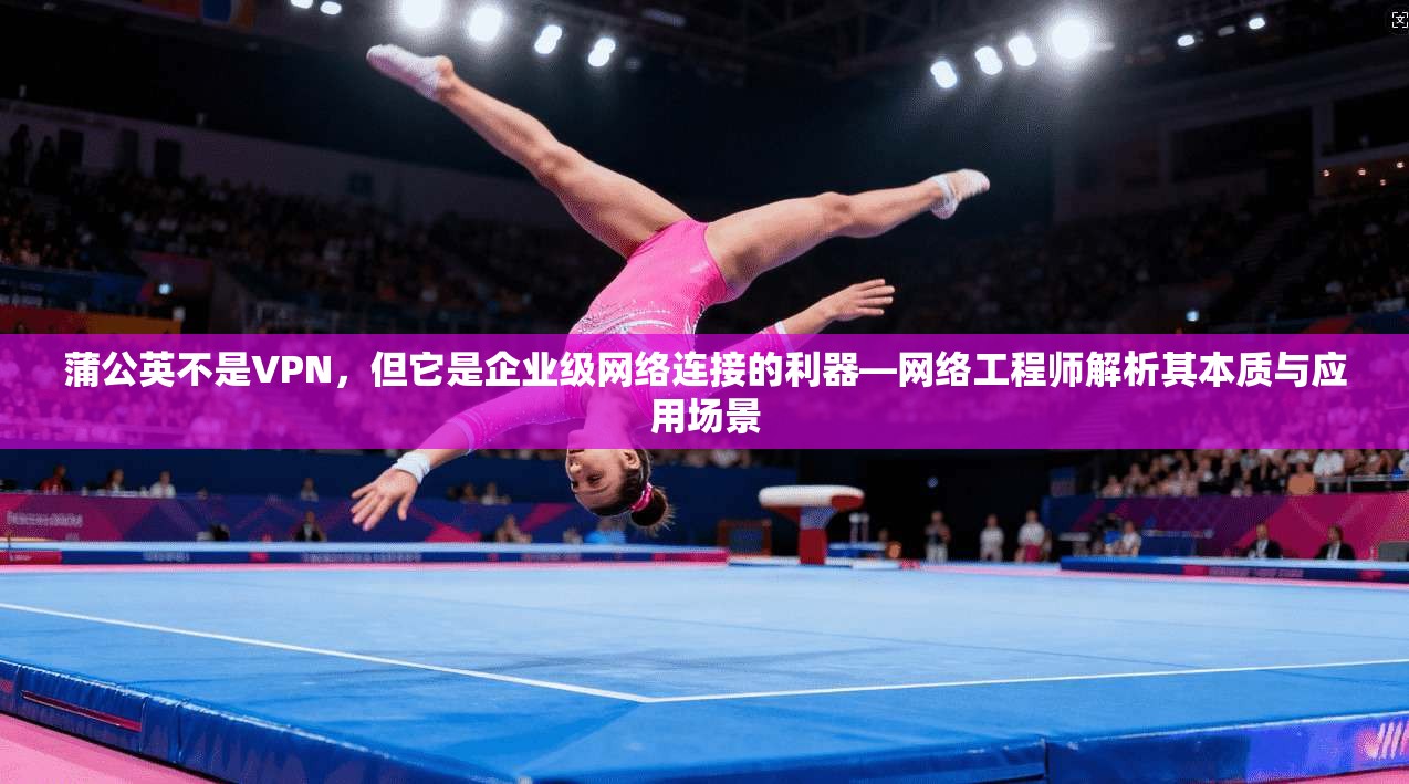 蒲公英不是VPN,但它是企业级网络连接的利器—网络工程师解析其本质与应用场景 蒲公英不是VPN,但它是企业级网络连接的利器—网络工程师解析其本质与应用场景