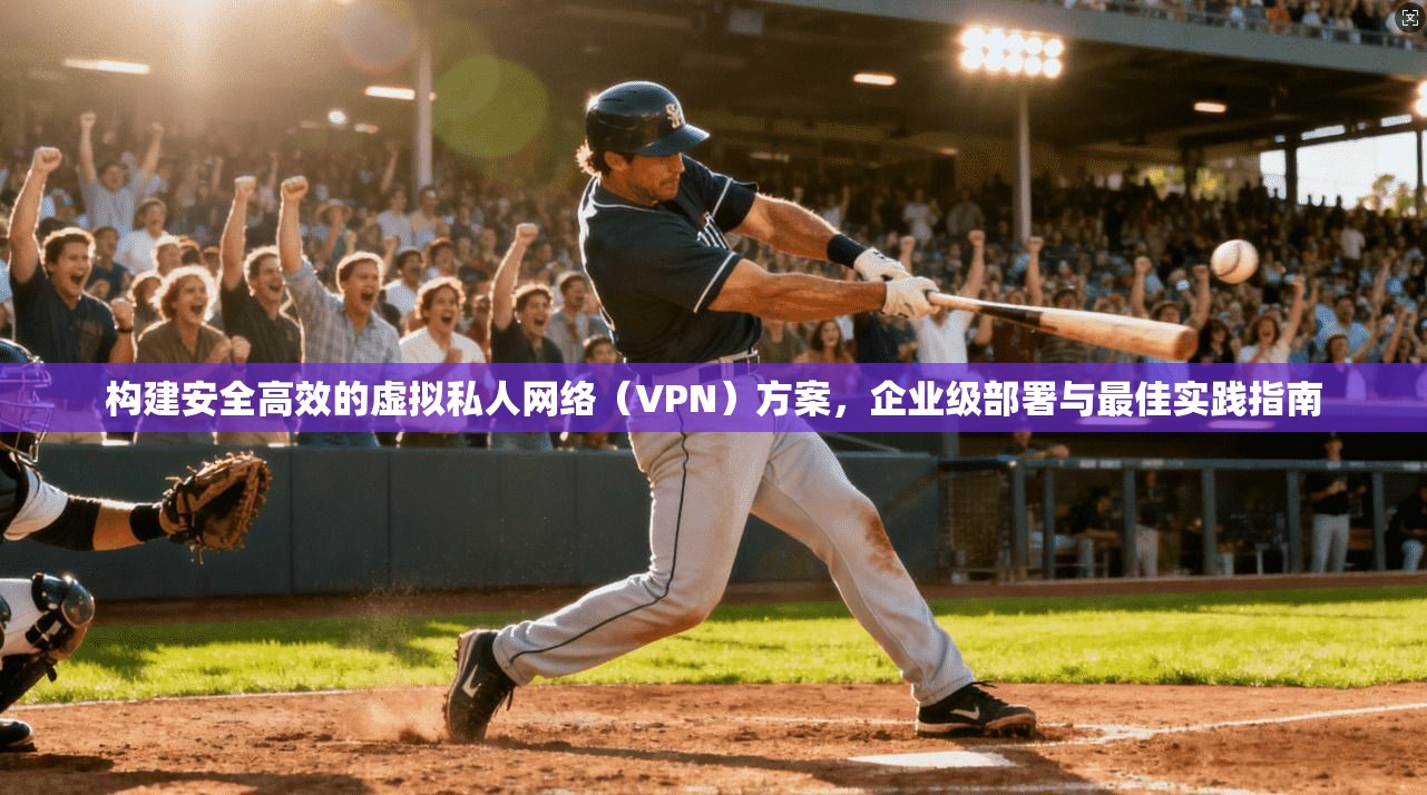 构建安全高效的虚拟私人网络（VPN）方案，企业级部署与最佳实践指南
