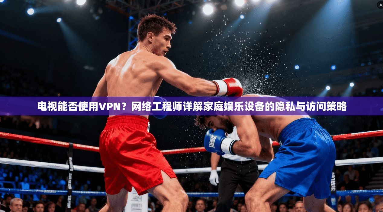 电视能否使用VPN？网络工程师详解家庭娱乐设备的隐私与访问策略