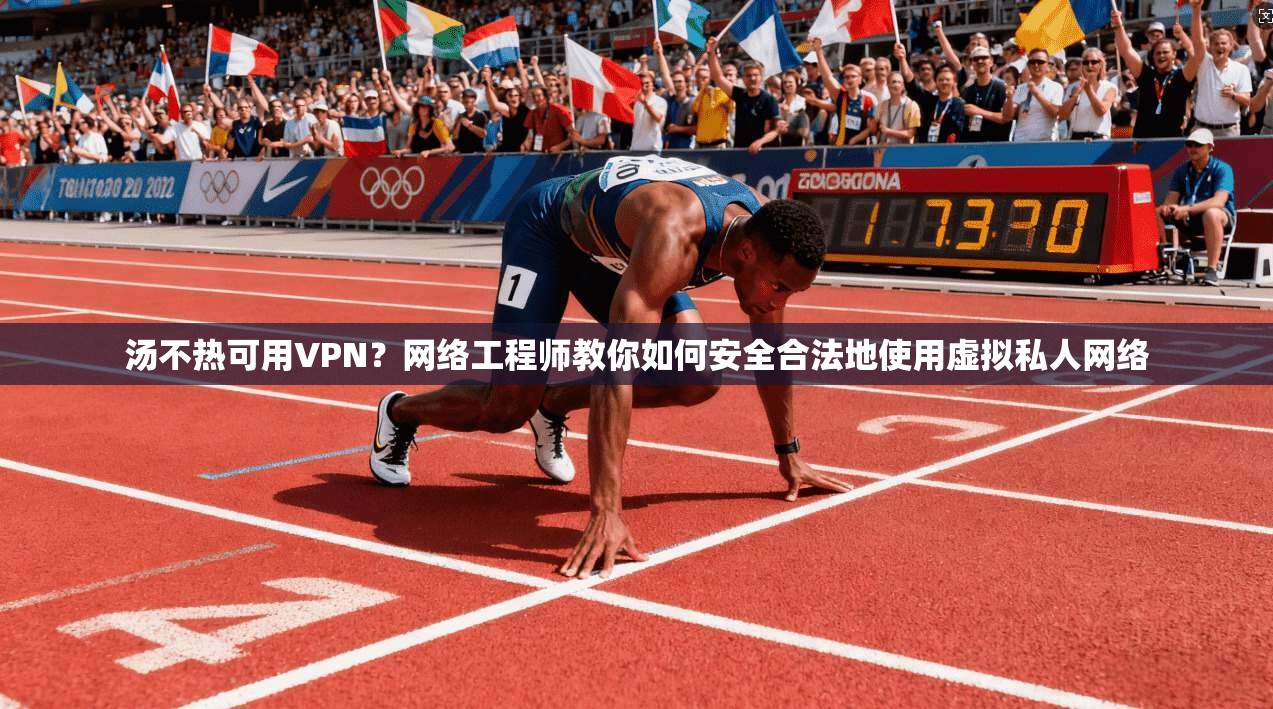 汤不热可用VPN？网络工程师教你如何安全合法地使用虚拟私人网络