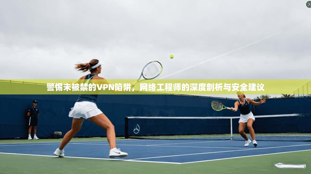 警惕未被禁的VPN陷阱，网络工程师的深度剖析与安全建议