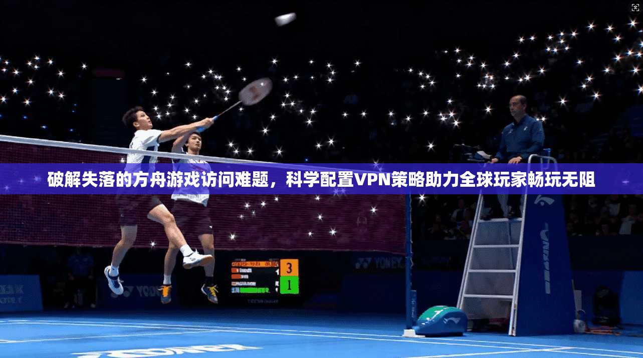 破解失落的方舟游戏访问难题，科学配置VPN策略助力全球玩家畅玩无阻