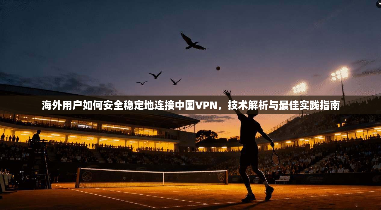 海外用户如何安全稳定地连接中国VPN，技术解析与最佳实践指南