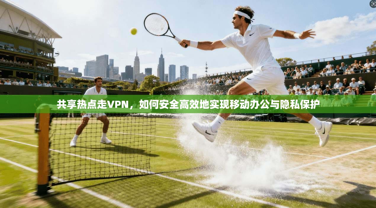 共享热点走VPN，如何安全高效地实现移动办公与隐私保护