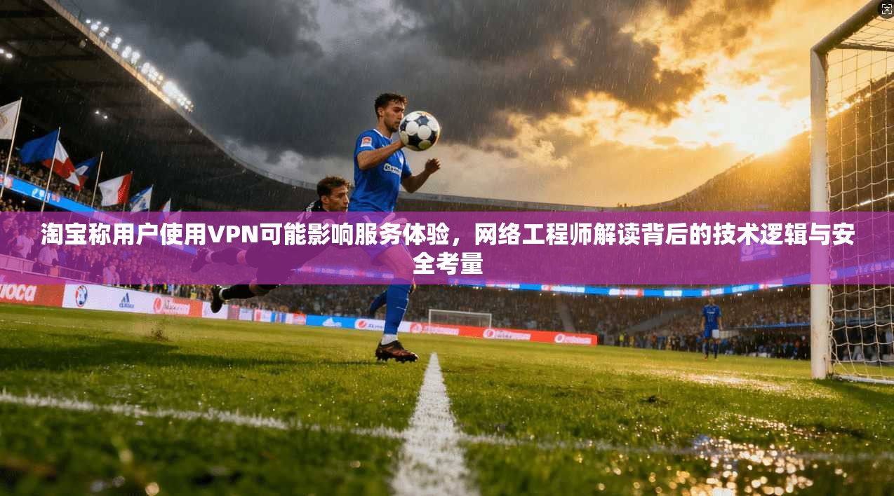 淘宝称用户使用VPN可能影响服务体验,网络工程师解读背后的技术逻辑与安全考量