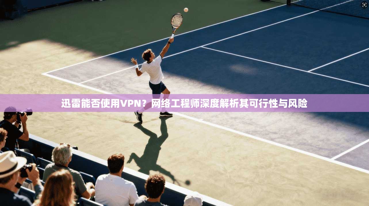 迅雷能否使用VPN？网络工程师深度解析其可行性与风险