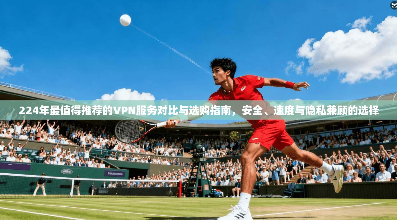 224年最值得推荐的VPN服务对比与选购指南，安全、速度与隐私兼顾的选择