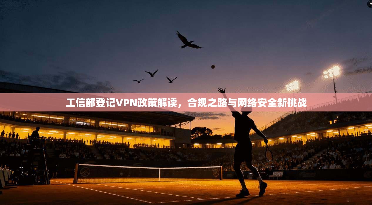 工信部登记VPN政策解读,合规之路与网络安全新挑战