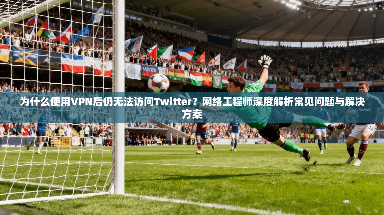 为什么使用VPN后仍无法访问Twitter？网络工程师深度解析常见问题与解决方案