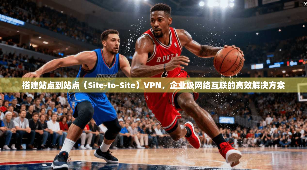 搭建站点到站点(Site-to-Site)VPN,企业级网络互联的高效解决方案