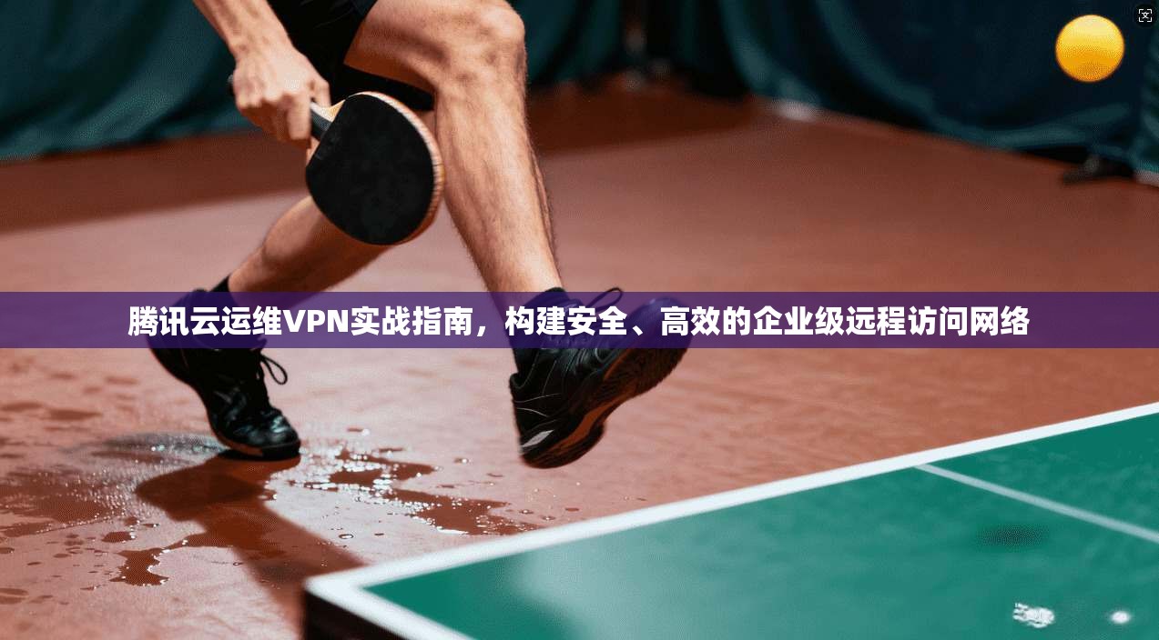 腾讯云运维VPN实战指南,构建安全、高效的企业级远程访问网络