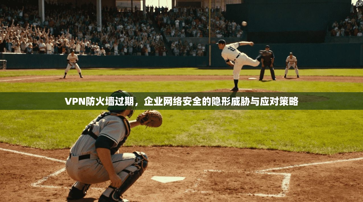VPN防火墙过期,企业网络安全的隐形威胁与应对策略
