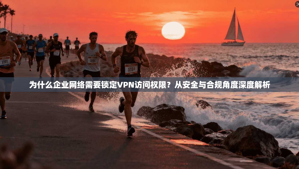 为什么企业网络需要锁定VPN访问权限？从安全与合规角度深度解析