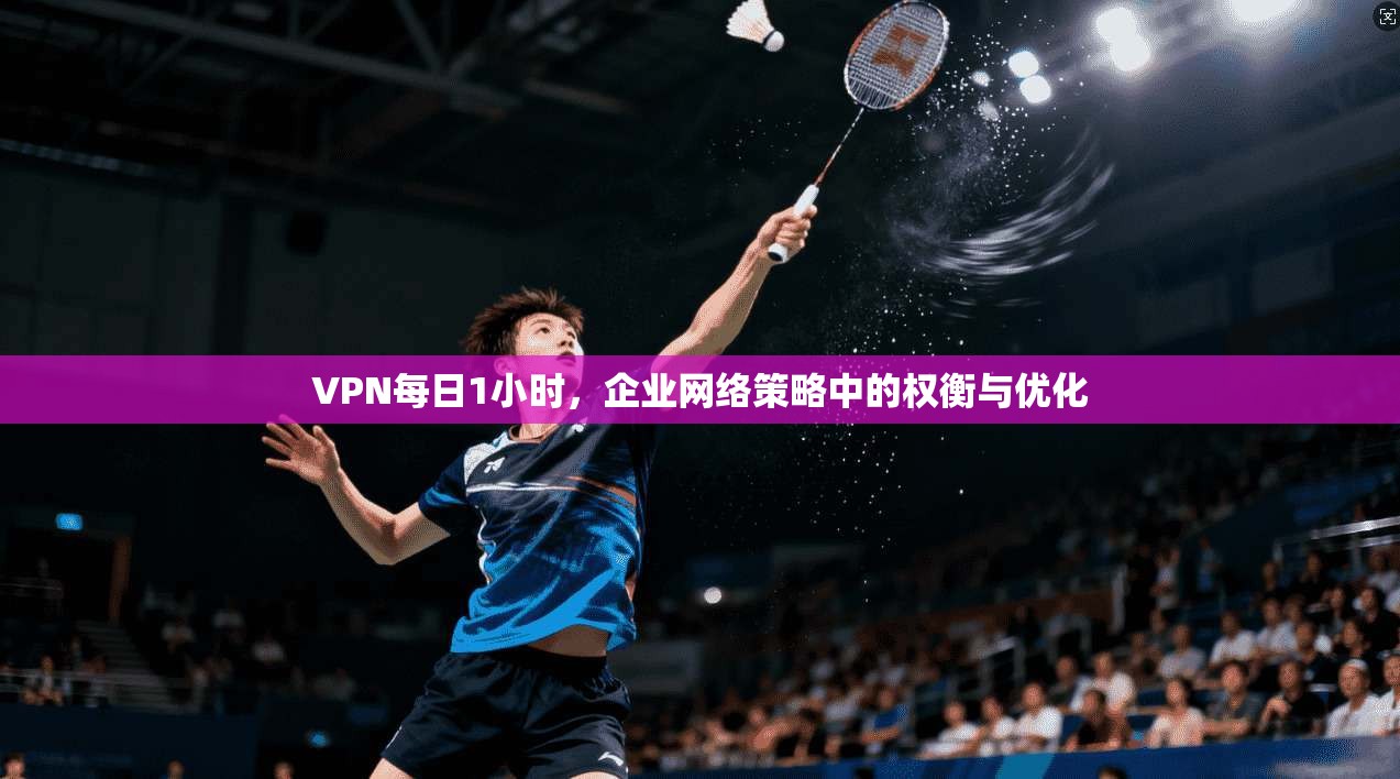 VPN每日1小时，企业网络策略中的权衡与优化