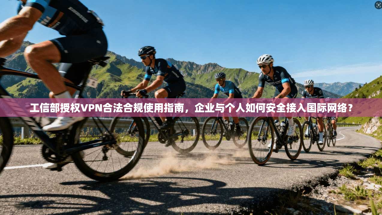 工信部授权VPN合法合规使用指南，企业与个人如何安全接入国际网络？