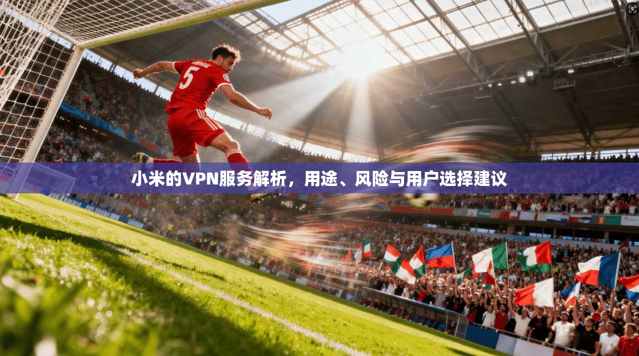 小米的VPN服务解析，用途、风险与用户选择建议
