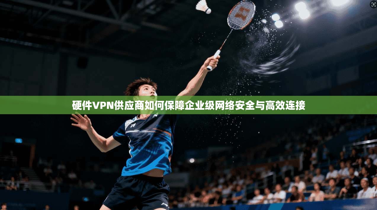 硬件VPN供应商如何保障企业级网络安全与高效连接
