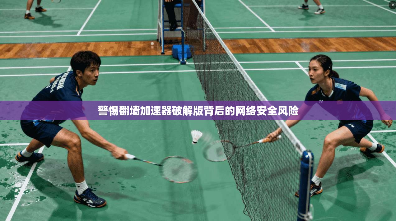 警惕翻墙加速器破解版背后的网络安全风险 警惕翻墙加速器破解版背后的网络安全风险