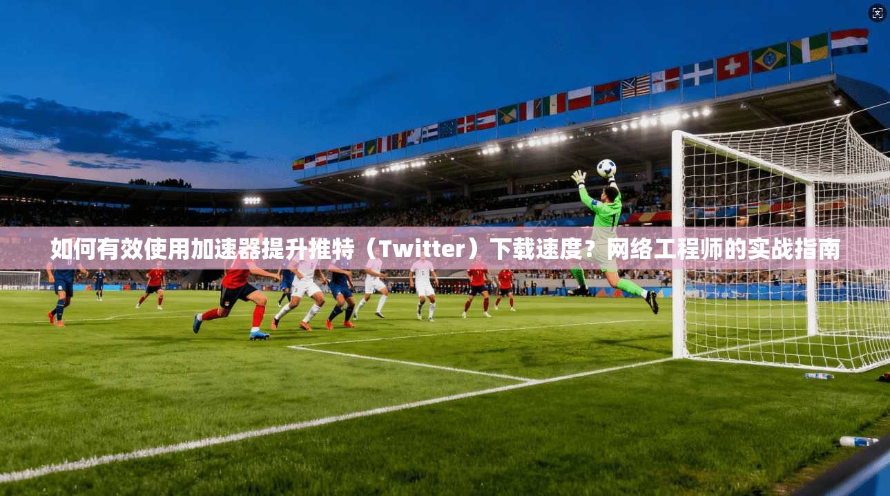 如何有效使用加速器提升推特（Twitter）下载速度？网络工程师的实战指南