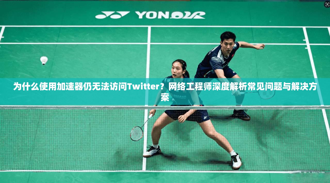 为什么使用加速器仍无法访问Twitter?网络工程师深度解析常见问题与解决方案