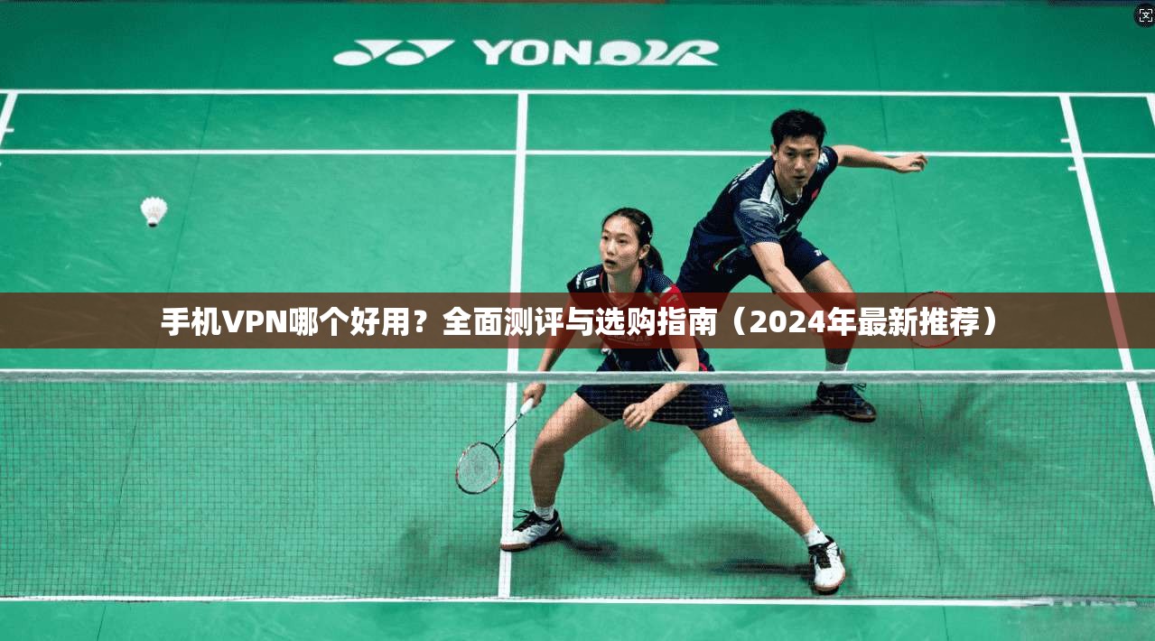 手机VPN哪个好用？全面测评与选购指南（2024年最新推荐）