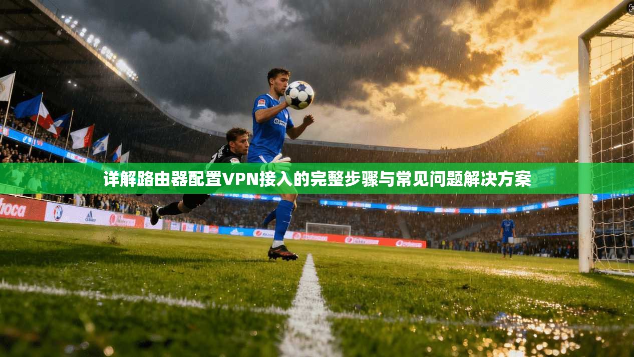 详解路由器配置VPN接入的完整步骤与常见问题解决方案