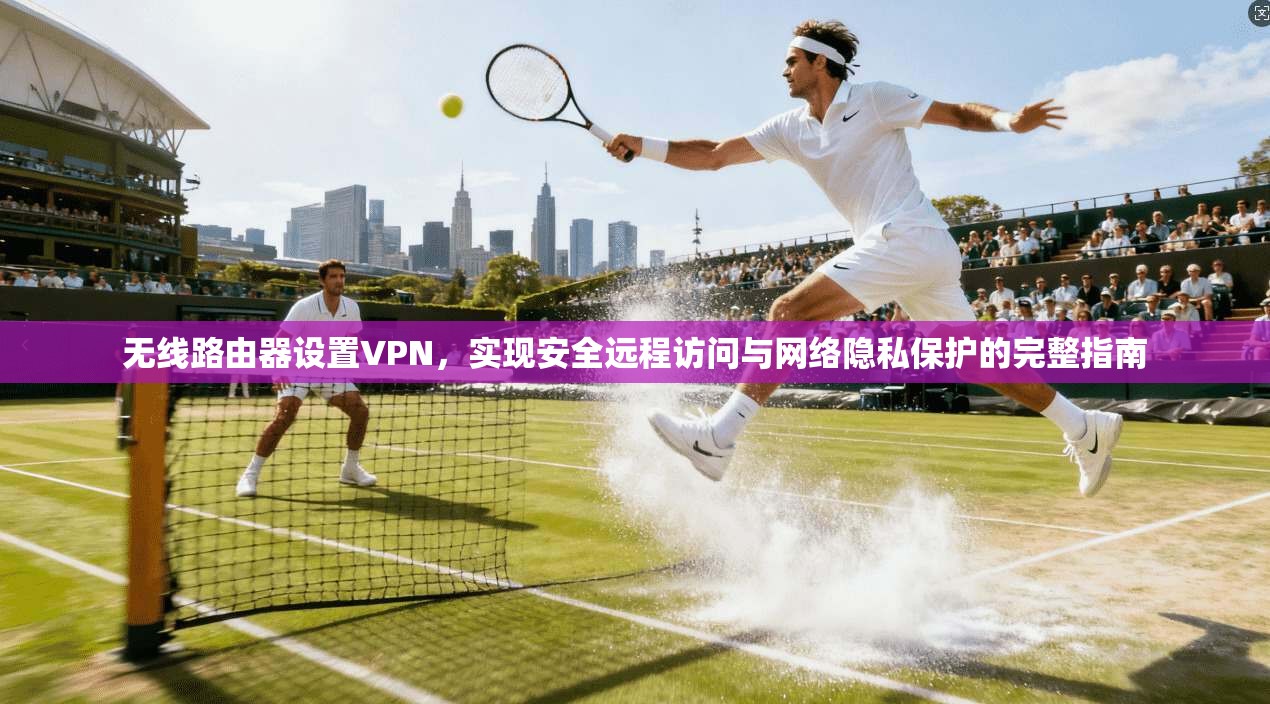 无线路由器设置VPN，实现安全远程访问与网络隐私保护的完整指南