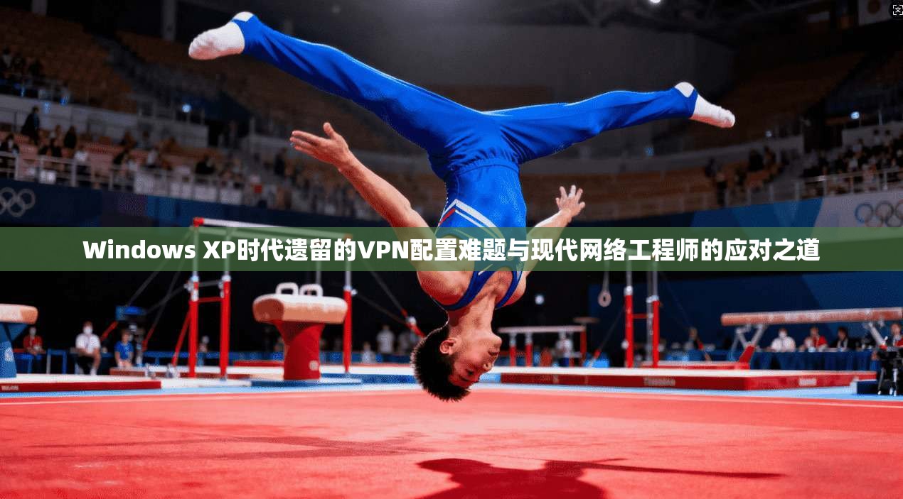 Windows XP时代遗留的VPN配置难题与现代网络工程师的应对之道