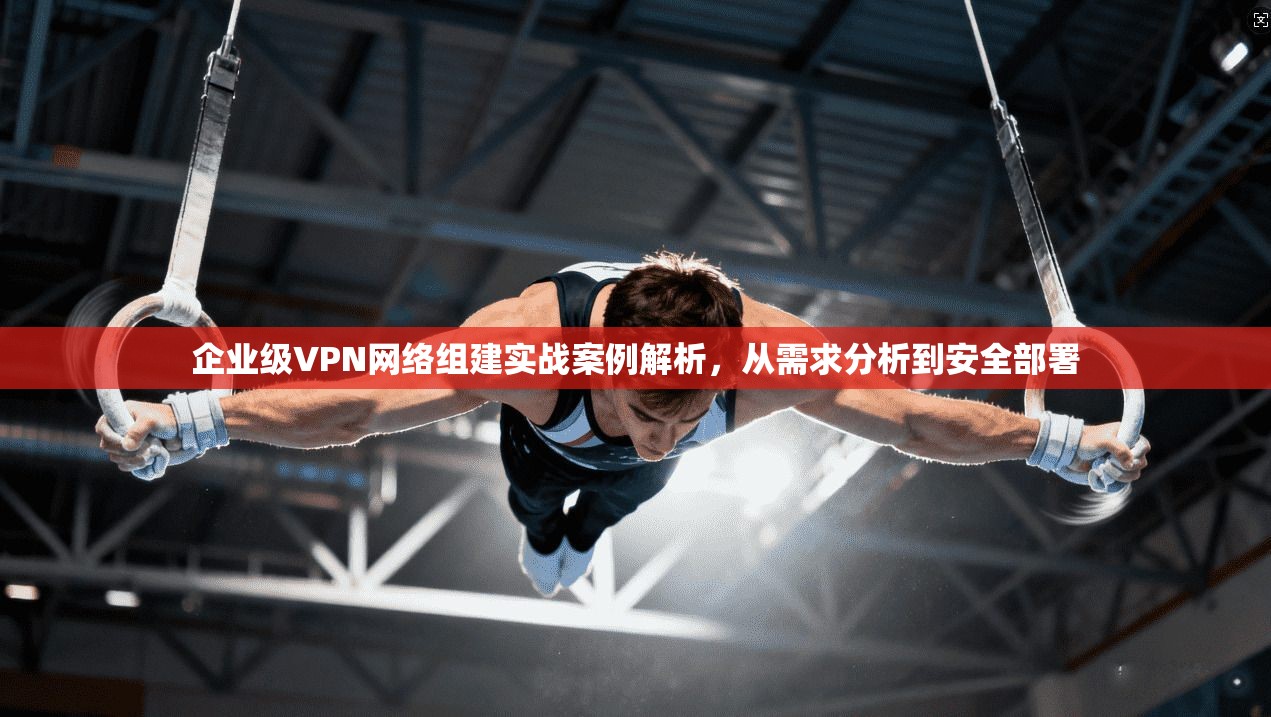 企业级VPN网络组建实战案例解析，从需求分析到安全部署