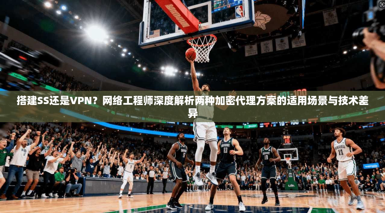 搭建SS还是VPN？网络工程师深度解析两种加密代理方案的适用场景与技术差异