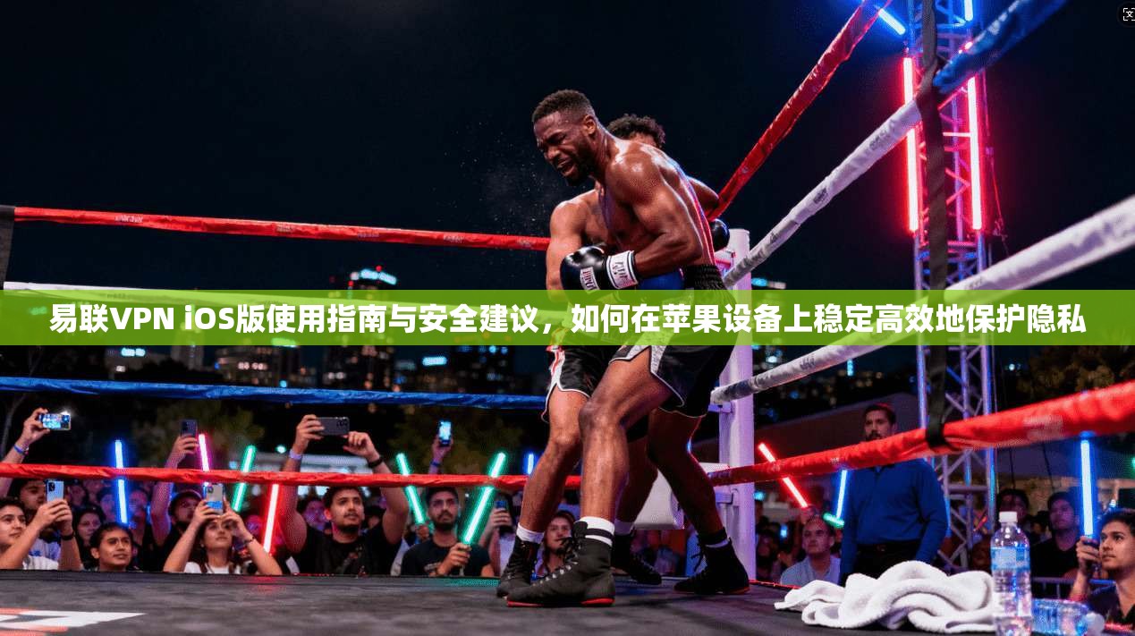 易联VPN iOS版使用指南与安全建议，如何在苹果设备上稳定高效地保护隐私