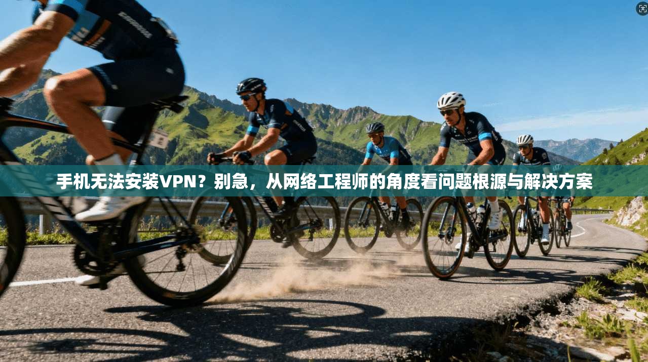 手机无法安装VPN？别急，从网络工程师的角度看问题根源与解决方案