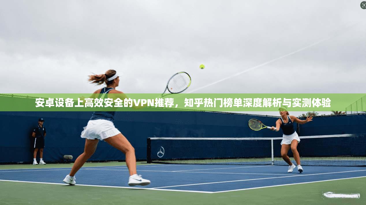 安卓设备上高效安全的VPN推荐，知乎热门榜单深度解析与实测体验