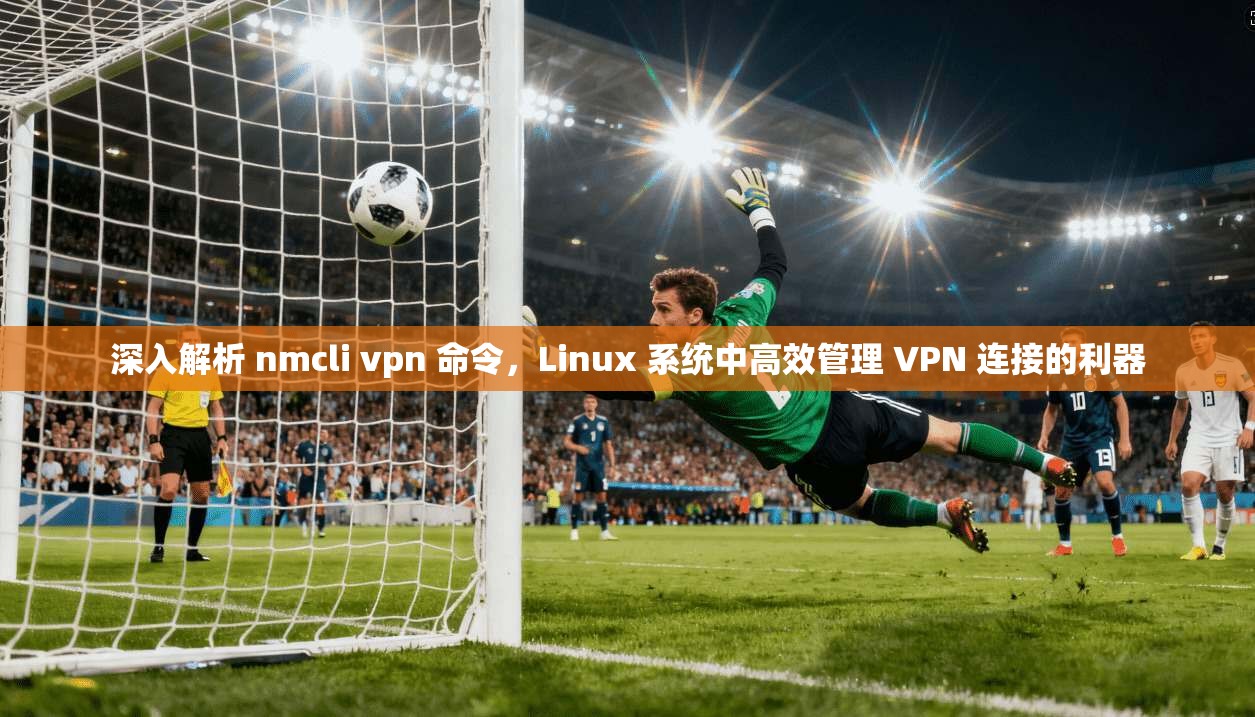 深入解析 nmcli vpn 命令，Linux 系统中高效管理 VPN 连接的利器