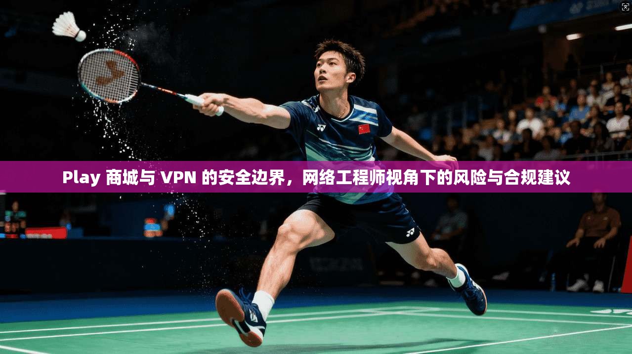 Play 商城与 VPN 的安全边界，网络工程师视角下的风险与合规建议