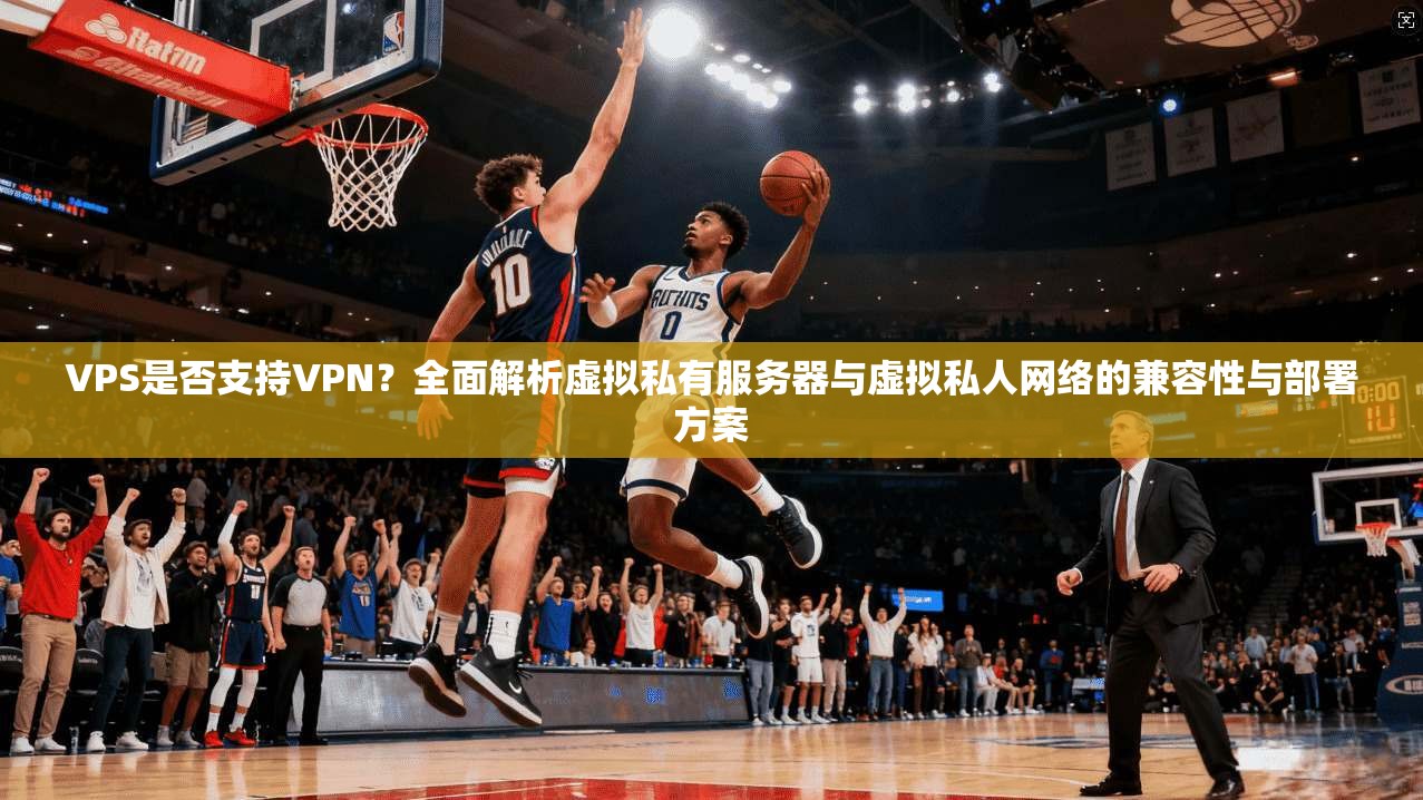 VPS是否支持VPN？全面解析虚拟私有服务器与虚拟私人网络的兼容性与部署方案