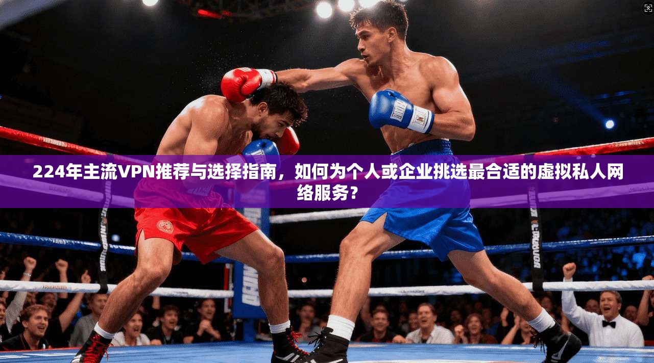224年主流VPN推荐与选择指南，如何为个人或企业挑选最合适的虚拟私人网络服务？