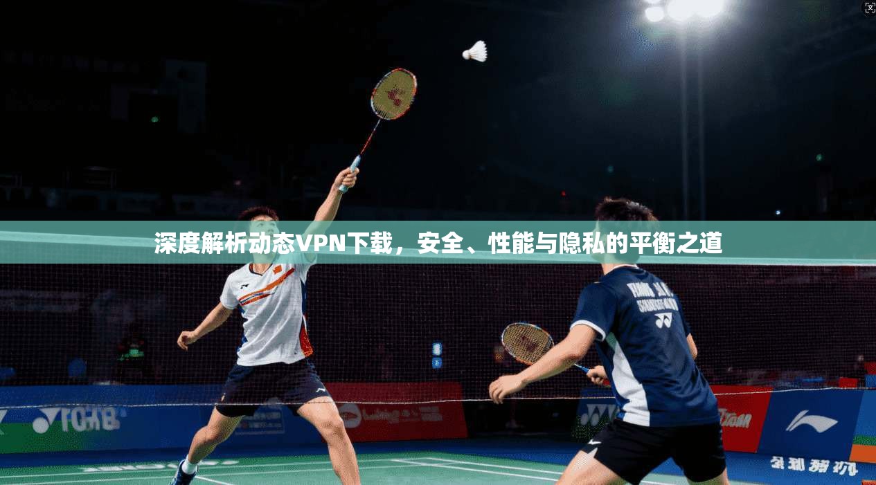 深度解析动态VPN下载，安全、性能与隐私的平衡之道