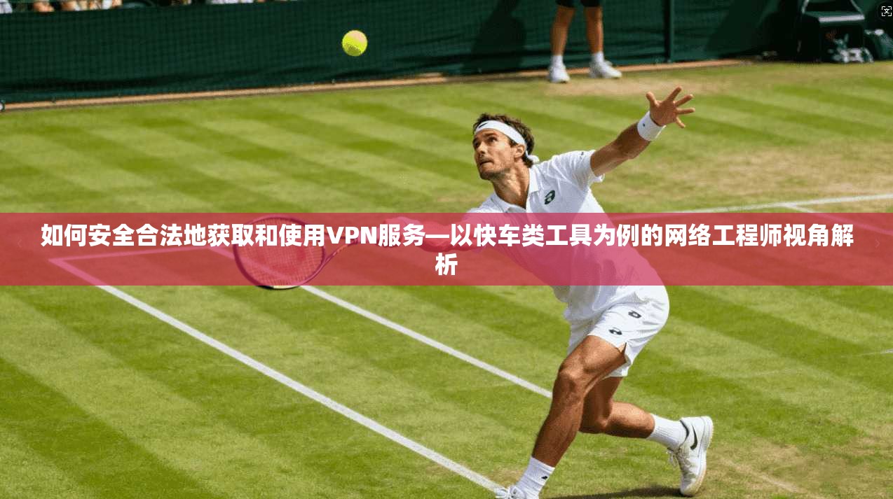 如何安全合法地获取和使用VPN服务—以快车类工具为例的网络工程师视角解析