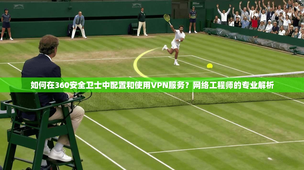 如何在360安全卫士中配置和使用VPN服务？网络工程师的专业解析