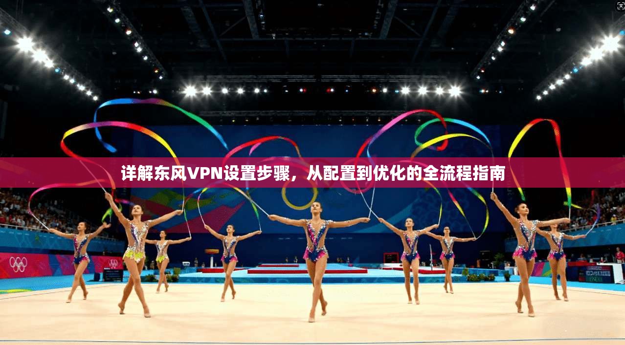 详解东风VPN设置步骤，从配置到优化的全流程指南