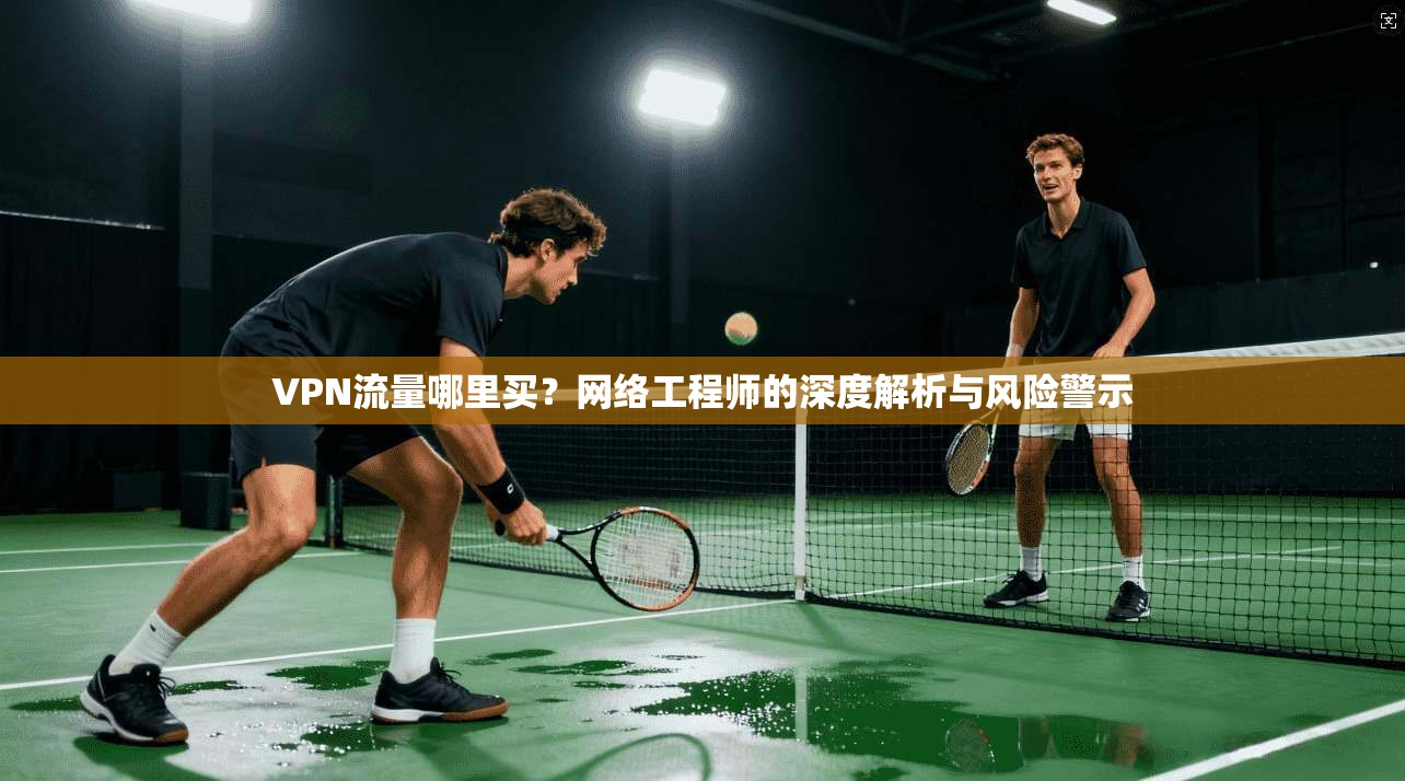 VPN流量哪里买？网络工程师的深度解析与风险警示