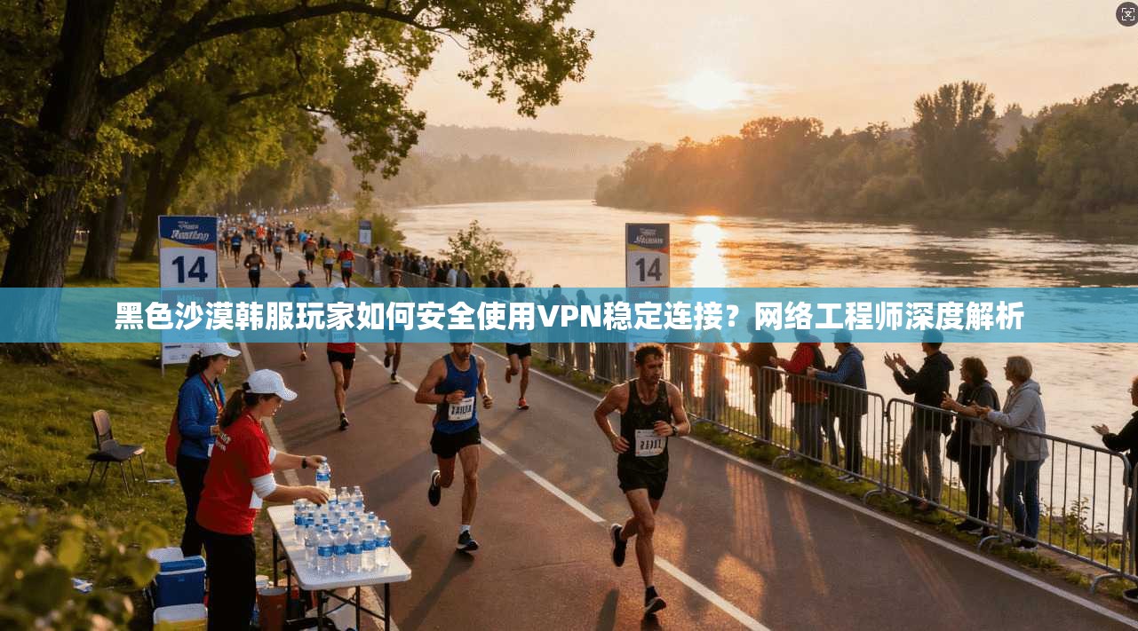 黑色沙漠韩服玩家如何安全使用VPN稳定连接？网络工程师深度解析