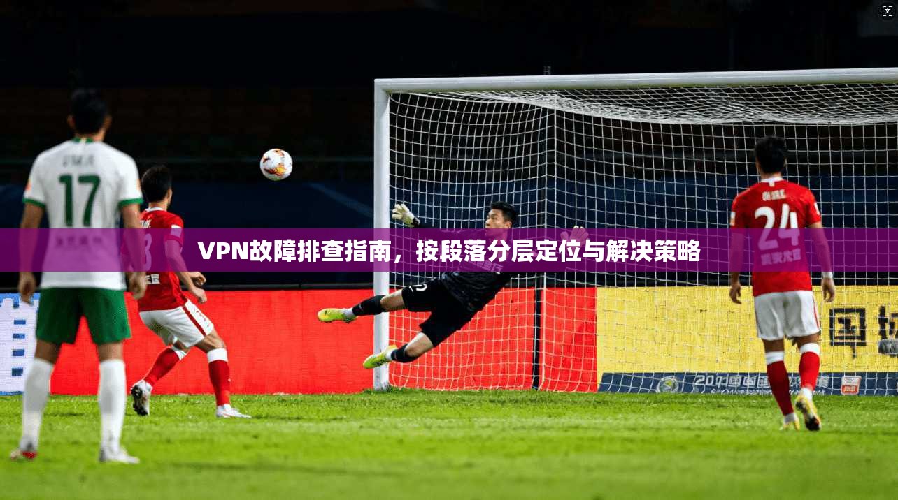 VPN故障排查指南，按段落分层定位与解决策略