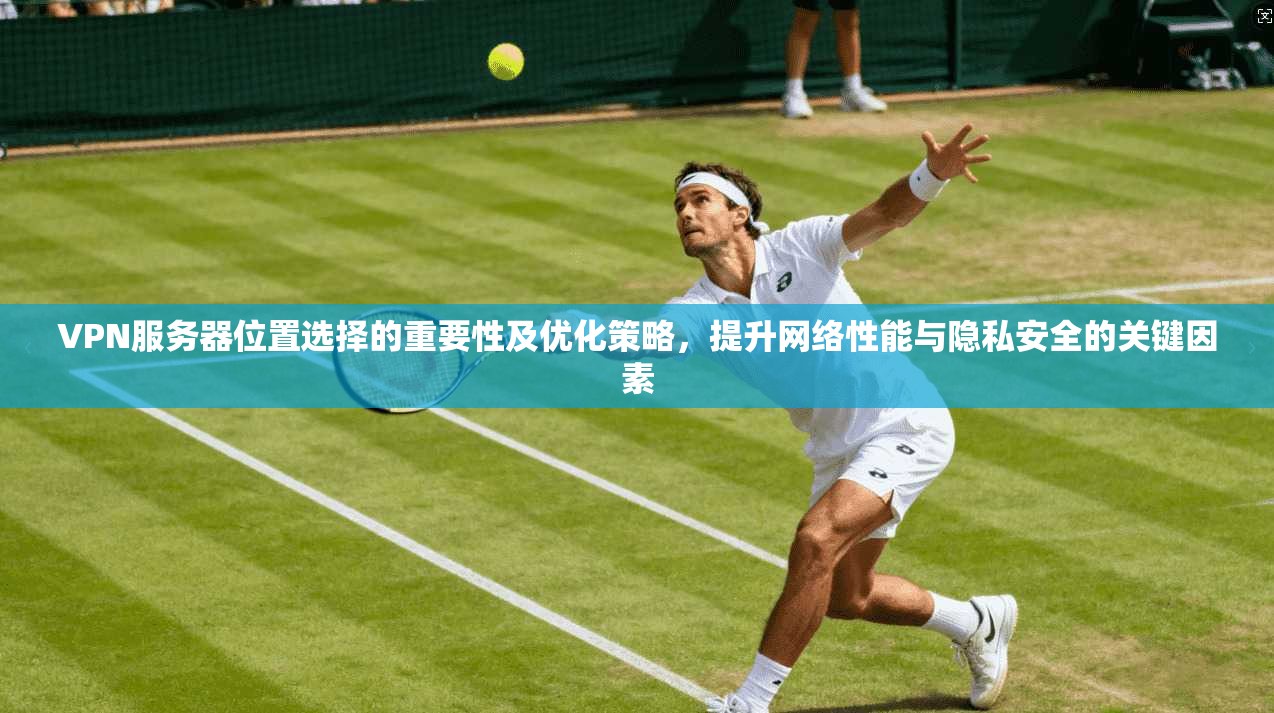 VPN服务器位置选择的重要性及优化策略，提升网络性能与隐私安全的关键因素